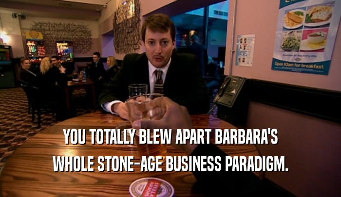 YOU TOTALLY BLEW APART BARBARA'S WHOLE STONE-AGE BUSINESS PARADIGM. 
