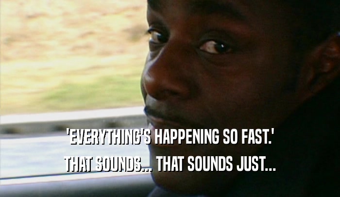 'EVERYTHING'S HAPPENING SO FAST.' THAT SOUNDS... THAT SOUNDS JUST... 
