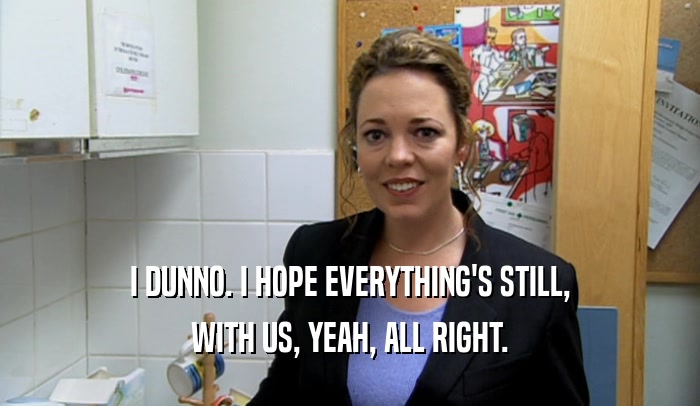 I DUNNO. I HOPE EVERYTHING'S STILL, WITH US, YEAH, ALL RIGHT. 