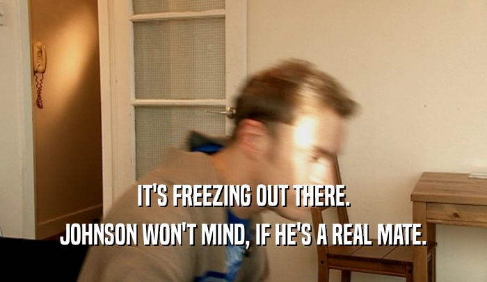 IT'S FREEZING OUT THERE. JOHNSON WON'T MIND, IF HE'S A REAL MATE. 