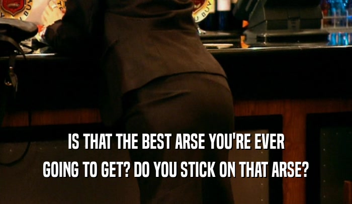 IS THAT THE BEST ARSE YOU'RE EVER GOING TO GET? DO YOU STICK ON THAT ARSE? 