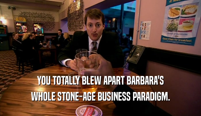 YOU TOTALLY BLEW APART BARBARA'S WHOLE STONE-AGE BUSINESS PARADIGM. 