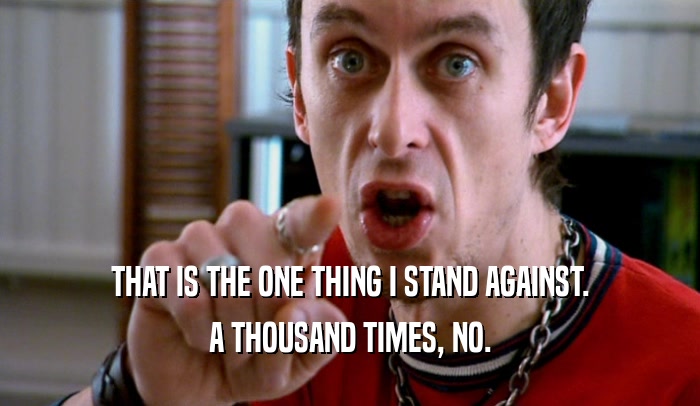 THAT IS THE ONE THING I STAND AGAINST. A THOUSAND TIMES, NO. 