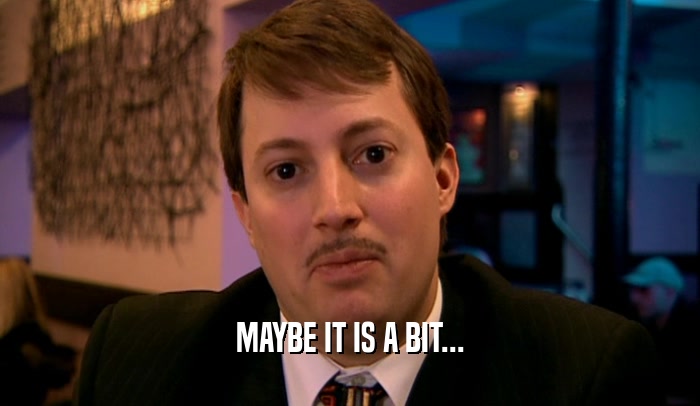 MAYBE IT IS A BIT...  