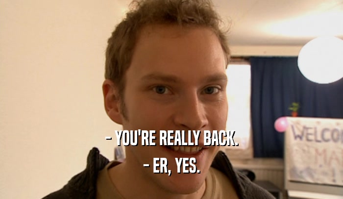 - YOU'RE REALLY BACK. - ER, YES. 