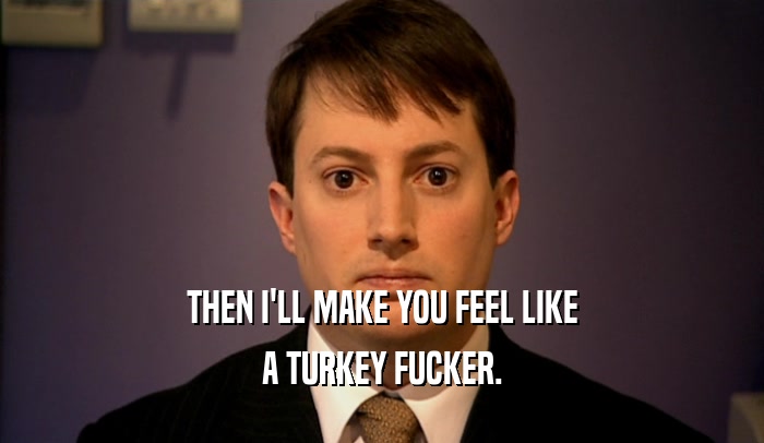 THEN I'LL MAKE YOU FEEL LIKE A TURKEY FUCKER. 