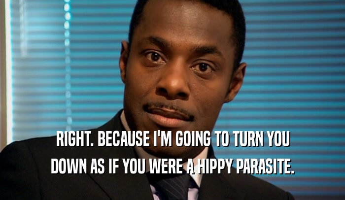 RIGHT. BECAUSE I'M GOING TO TURN YOU DOWN AS IF YOU WERE A HIPPY PARASITE. 