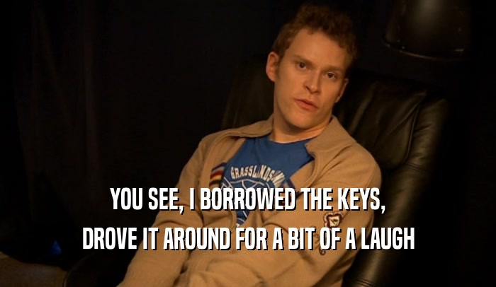 YOU SEE, I BORROWED THE KEYS, DROVE IT AROUND FOR A BIT OF A LAUGH 