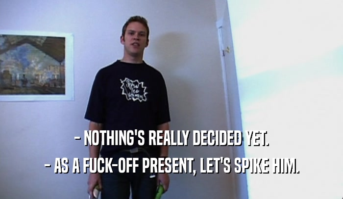 - NOTHING'S REALLY DECIDED YET. - AS A FUCK-OFF PRESENT, LET'S SPIKE HIM. 