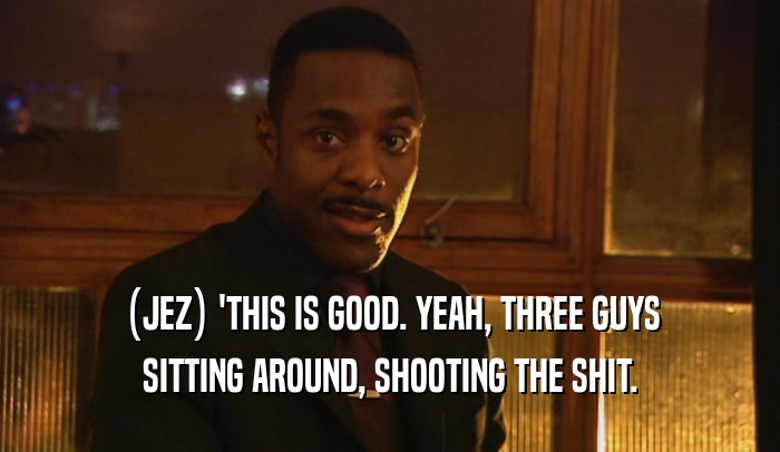 (JEZ) 'THIS IS GOOD. YEAH, THREE GUYS SITTING AROUND, SHOOTING THE SHIT. 