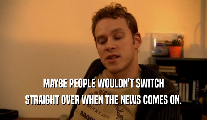 MAYBE PEOPLE WOULDN'T SWITCH STRAIGHT OVER WHEN THE NEWS COMES ON. 