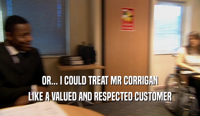 OR... I COULD TREAT MR CORRIGAN LIKE A VALUED AND RESPECTED CUSTOMER 