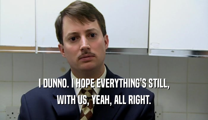 I DUNNO. I HOPE EVERYTHING'S STILL, WITH US, YEAH, ALL RIGHT. 