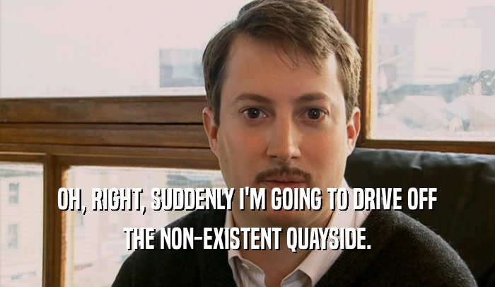 OH, RIGHT, SUDDENLY I'M GOING TO DRIVE OFF THE NON-EXISTENT QUAYSIDE. 