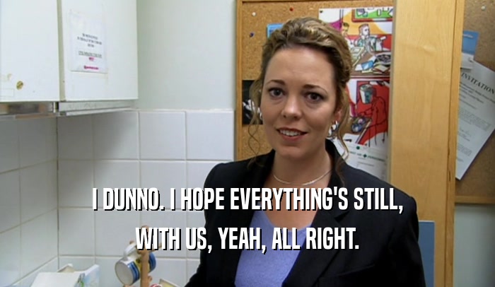 I DUNNO. I HOPE EVERYTHING'S STILL, WITH US, YEAH, ALL RIGHT. 