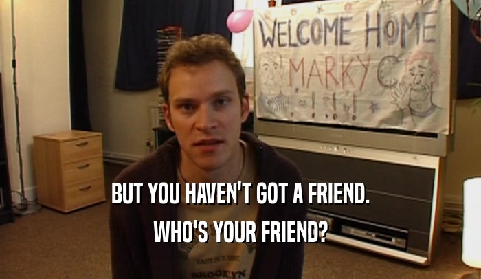 BUT YOU HAVEN'T GOT A FRIEND. WHO'S YOUR FRIEND? 