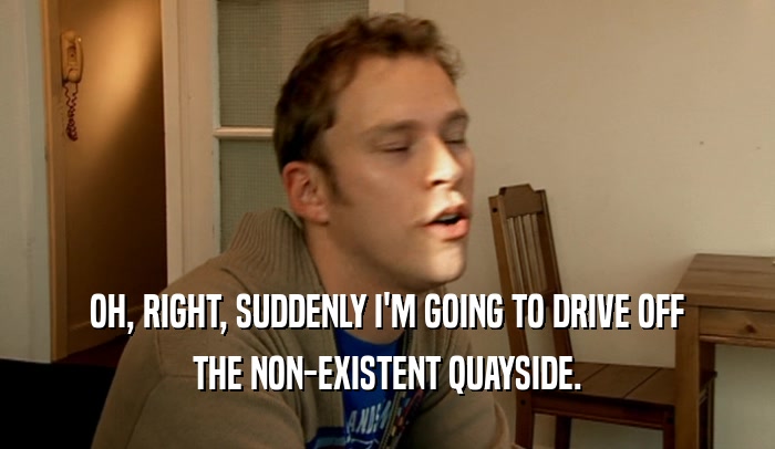 OH, RIGHT, SUDDENLY I'M GOING TO DRIVE OFF THE NON-EXISTENT QUAYSIDE. 