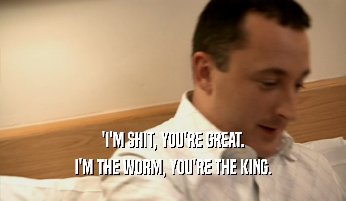 'I'M SHIT, YOU'RE GREAT. I'M THE WORM, YOU'RE THE KING. 