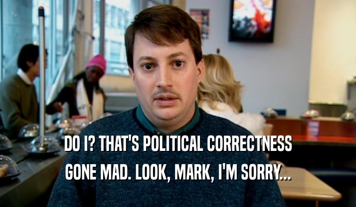 DO I? THAT'S POLITICAL CORRECTNESS GONE MAD. LOOK, MARK, I'M SORRY... 
