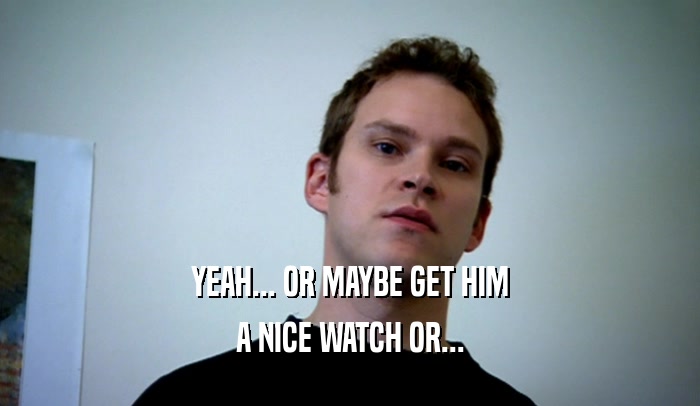 YEAH... OR MAYBE GET HIM A NICE WATCH OR... 