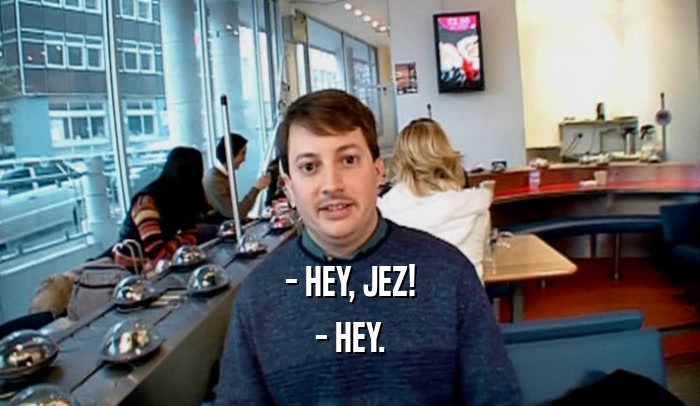 - HEY, JEZ! - HEY. 