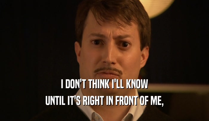 I DON'T THINK I'LL KNOW UNTIL IT'S RIGHT IN FRONT OF ME, 
