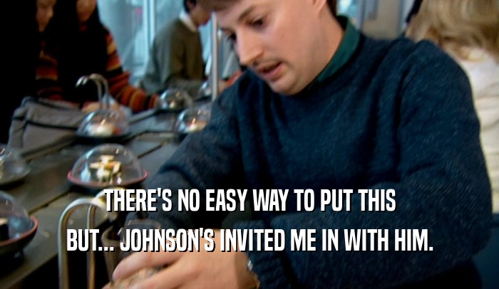 THERE'S NO EASY WAY TO PUT THIS BUT... JOHNSON'S INVITED ME IN WITH HIM. 