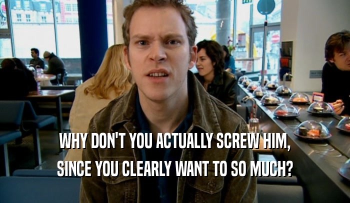 WHY DON'T YOU ACTUALLY SCREW HIM, SINCE YOU CLEARLY WANT TO SO MUCH? 