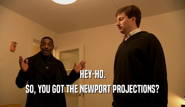 HEY-HO.
 SO, YOU GOT THE NEWPORT PROJECTIONS?
 