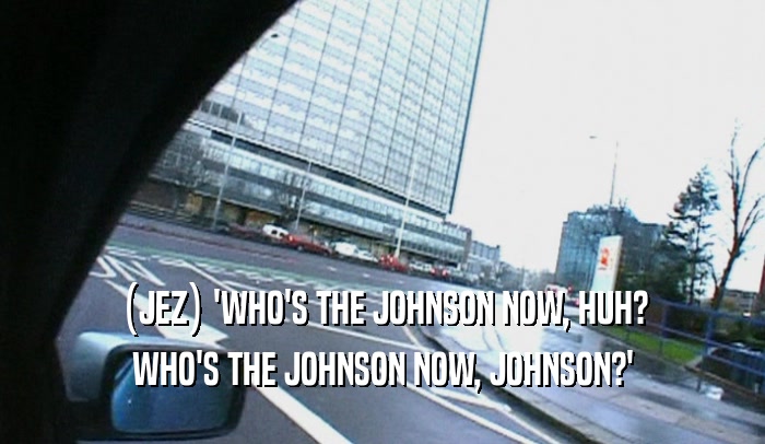(JEZ) 'WHO'S THE JOHNSON NOW, HUH? WHO'S THE JOHNSON NOW, JOHNSON?' 