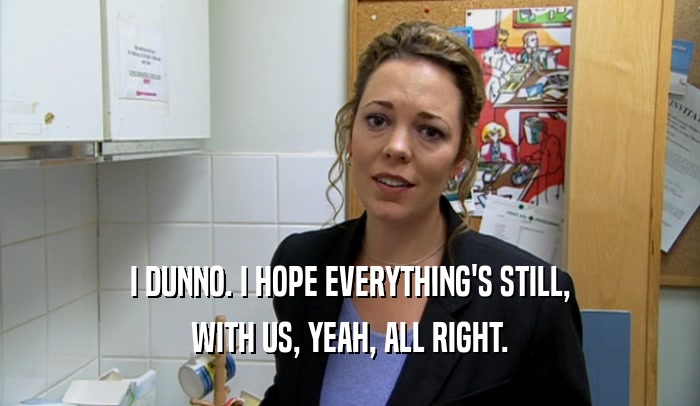 I DUNNO. I HOPE EVERYTHING'S STILL, WITH US, YEAH, ALL RIGHT. 