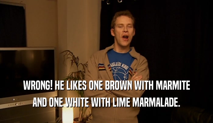 WRONG! HE LIKES ONE BROWN WITH MARMITE AND ONE WHITE WITH LIME MARMALADE. 