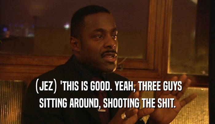 (JEZ) 'THIS IS GOOD. YEAH, THREE GUYS SITTING AROUND, SHOOTING THE SHIT. 