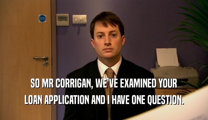 SO MR CORRIGAN, WE'VE EXAMINED YOUR LOAN APPLICATION AND I HAVE ONE QUESTION. 