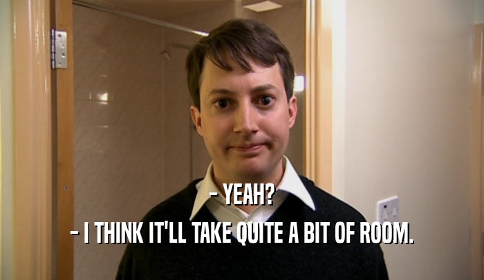 - YEAH? - I THINK IT'LL TAKE QUITE A BIT OF ROOM. 