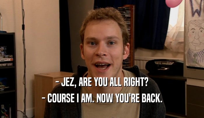- JEZ, ARE YOU ALL RIGHT? - COURSE I AM. NOW YOU'RE BACK. 