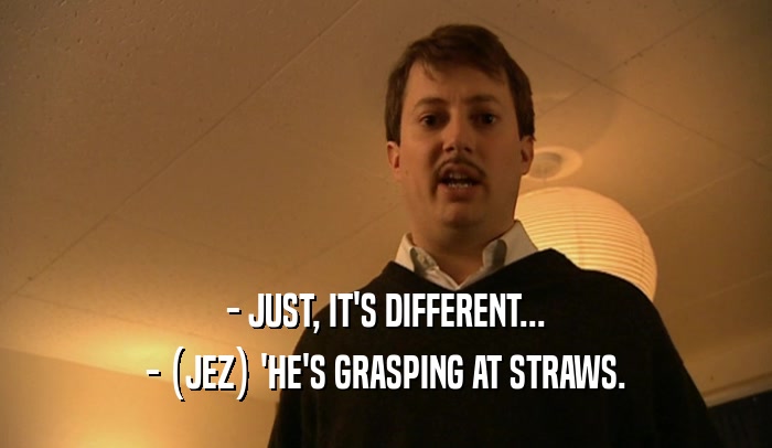 - JUST, IT'S DIFFERENT... - (JEZ) 'HE'S GRASPING AT STRAWS. 