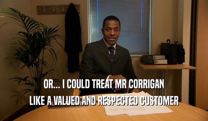 OR... I COULD TREAT MR CORRIGAN LIKE A VALUED AND RESPECTED CUSTOMER 