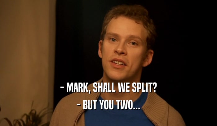 - MARK, SHALL WE SPLIT?
 - BUT YOU TWO...
 