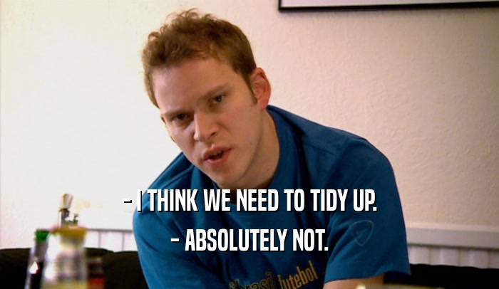 - I THINK WE NEED TO TIDY UP. - ABSOLUTELY NOT. 
