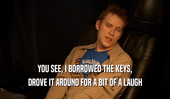 YOU SEE, I BORROWED THE KEYS, DROVE IT AROUND FOR A BIT OF A LAUGH 
