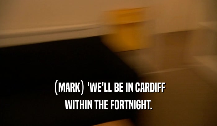 (MARK) 'WE'LL BE IN CARDIFF WITHIN THE FORTNIGHT. 