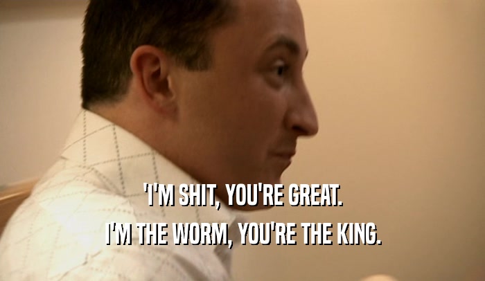 'I'M SHIT, YOU'RE GREAT. I'M THE WORM, YOU'RE THE KING. 