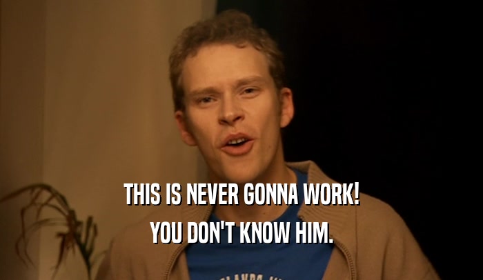 THIS IS NEVER GONNA WORK! YOU DON'T KNOW HIM. 