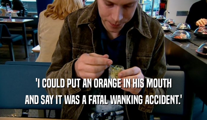 'I COULD PUT AN ORANGE IN HIS MOUTH AND SAY IT WAS A FATAL WANKING ACCIDENT.' 