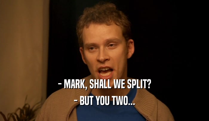 - MARK, SHALL WE SPLIT? - BUT YOU TWO... 