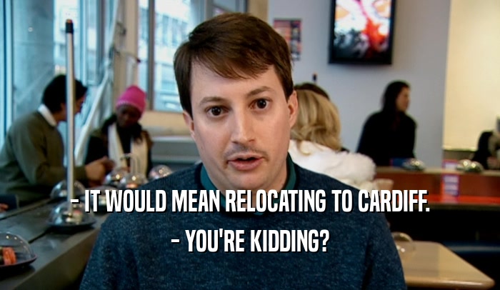 - IT WOULD MEAN RELOCATING TO CARDIFF.
 - YOU'RE KIDDING?
 