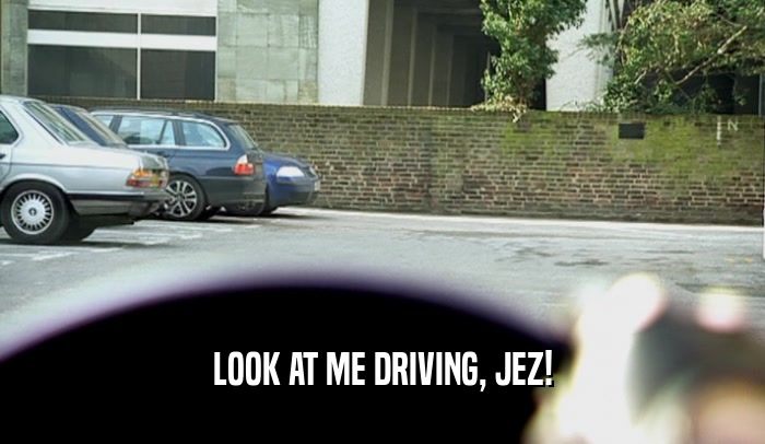 LOOK AT ME DRIVING, JEZ!  