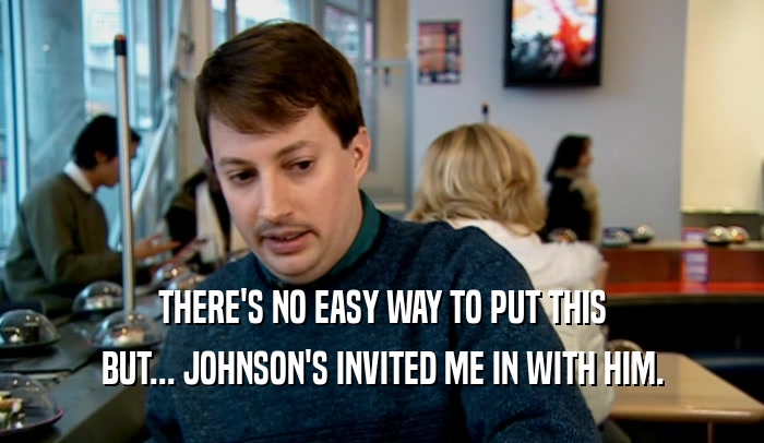 THERE'S NO EASY WAY TO PUT THIS BUT... JOHNSON'S INVITED ME IN WITH HIM. 