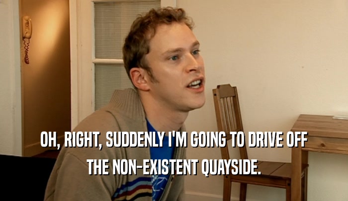 OH, RIGHT, SUDDENLY I'M GOING TO DRIVE OFF THE NON-EXISTENT QUAYSIDE. 